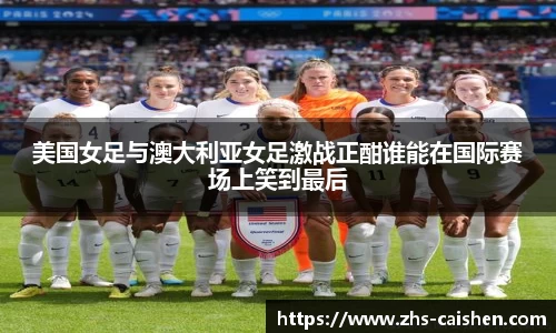 美国女足与澳大利亚女足激战正酣谁能在国际赛场上笑到最后