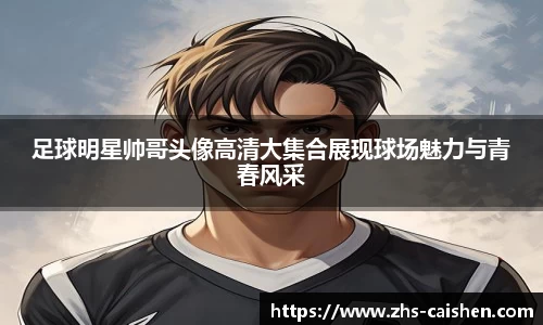 足球明星帅哥头像高清大集合展现球场魅力与青春风采