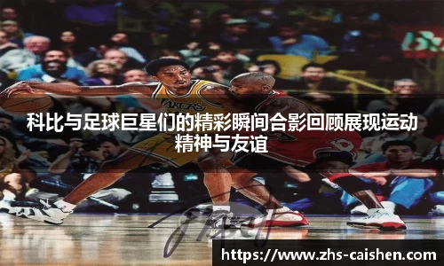 科比与足球巨星们的精彩瞬间合影回顾展现运动精神与友谊